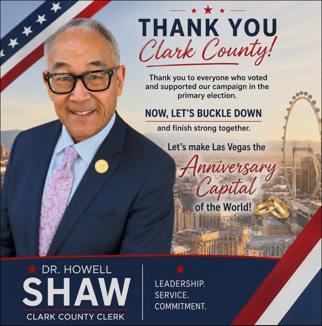 Thank you, Clark County. Thank you to everyone who voted and supported our campaign in the primary election. Now let's buckle down and finish strong together. Let's make Las Vegas the Anniversary Capital of the World. Dr. Howell Shaw for Clark County Clerk. Leadership. Service. Commitment.